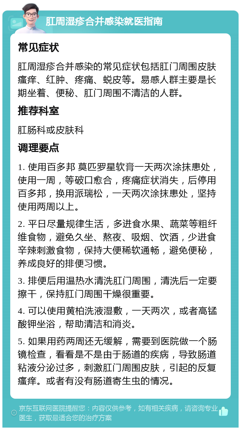 肛周湿疹合并感染就医指南 常见症状 肛周湿疹合并感染的常见症状包括肛门周围皮肤瘙痒、红肿、疼痛、蜕皮等。易感人群主要是长期坐着、便秘、肛门周围不清洁的人群。 推荐科室 肛肠科或皮肤科 调理要点 1. 使用百多邦 莫匹罗星软膏一天两次涂抹患处，使用一周，等破口愈合，疼痛症状消失，后停用百多邦，换用派瑞松，一天两次涂抹患处，坚持使用两周以上。 2. 平日尽量规律生活，多进食水果、蔬菜等粗纤维食物，避免久坐、熬夜、吸烟、饮酒，少进食辛辣刺激食物，保持大便稀软通畅，避免便秘，养成良好的排便习惯。 3. 排便后用温热水清洗肛门周围，清洗后一定要擦干，保持肛门周围干燥很重要。 4. 可以使用黄柏洗液湿敷，一天两次，或者高锰酸钾坐浴，帮助清洁和消炎。 5. 如果用药两周还无缓解，需要到医院做一个肠镜检查，看看是不是由于肠道的疾病，导致肠道粘液分泌过多，刺激肛门周围皮肤，引起的反复瘙痒。或者有没有肠道寄生虫的情况。