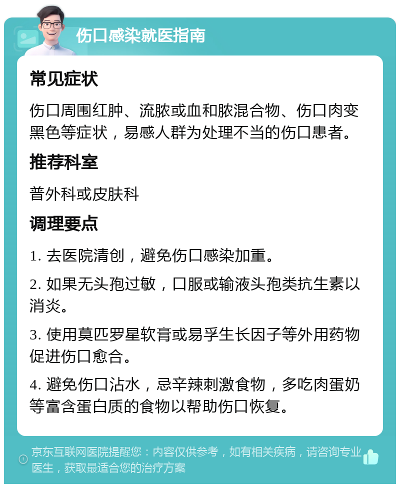 伤口感染就医指南 常见症状 伤口周围红肿、流脓或血和脓混合物、伤口肉变黑色等症状，易感人群为处理不当的伤口患者。 推荐科室 普外科或皮肤科 调理要点 1. 去医院清创，避免伤口感染加重。 2. 如果无头孢过敏，口服或输液头孢类抗生素以消炎。 3. 使用莫匹罗星软膏或易孚生长因子等外用药物促进伤口愈合。 4. 避免伤口沾水，忌辛辣刺激食物，多吃肉蛋奶等富含蛋白质的食物以帮助伤口恢复。