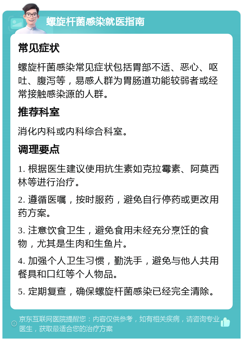 螺旋杆菌感染就医指南 常见症状 螺旋杆菌感染常见症状包括胃部不适、恶心、呕吐、腹泻等，易感人群为胃肠道功能较弱者或经常接触感染源的人群。 推荐科室 消化内科或内科综合科室。 调理要点 1. 根据医生建议使用抗生素如克拉霉素、阿莫西林等进行治疗。 2. 遵循医嘱，按时服药，避免自行停药或更改用药方案。 3. 注意饮食卫生，避免食用未经充分烹饪的食物，尤其是生肉和生鱼片。 4. 加强个人卫生习惯，勤洗手，避免与他人共用餐具和口红等个人物品。 5. 定期复查，确保螺旋杆菌感染已经完全清除。