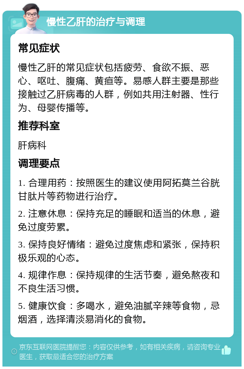 慢性乙肝的治疗与调理 常见症状 慢性乙肝的常见症状包括疲劳、食欲不振、恶心、呕吐、腹痛、黄疸等。易感人群主要是那些接触过乙肝病毒的人群，例如共用注射器、性行为、母婴传播等。 推荐科室 肝病科 调理要点 1. 合理用药：按照医生的建议使用阿拓莫兰谷胱甘肽片等药物进行治疗。 2. 注意休息：保持充足的睡眠和适当的休息，避免过度劳累。 3. 保持良好情绪：避免过度焦虑和紧张，保持积极乐观的心态。 4. 规律作息：保持规律的生活节奏，避免熬夜和不良生活习惯。 5. 健康饮食：多喝水，避免油腻辛辣等食物，忌烟酒，选择清淡易消化的食物。