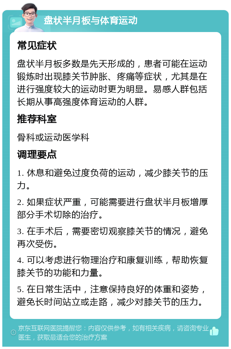 盘状半月板与体育运动 常见症状 盘状半月板多数是先天形成的，患者可能在运动锻炼时出现膝关节肿胀、疼痛等症状，尤其是在进行强度较大的运动时更为明显。易感人群包括长期从事高强度体育运动的人群。 推荐科室 骨科或运动医学科 调理要点 1. 休息和避免过度负荷的运动，减少膝关节的压力。 2. 如果症状严重，可能需要进行盘状半月板增厚部分手术切除的治疗。 3. 在手术后，需要密切观察膝关节的情况，避免再次受伤。 4. 可以考虑进行物理治疗和康复训练，帮助恢复膝关节的功能和力量。 5. 在日常生活中，注意保持良好的体重和姿势，避免长时间站立或走路，减少对膝关节的压力。