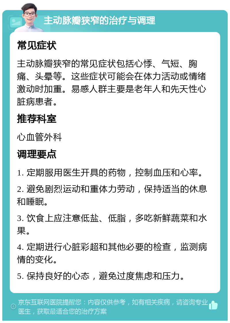 主动脉瓣狭窄的治疗与调理 常见症状 主动脉瓣狭窄的常见症状包括心悸、气短、胸痛、头晕等。这些症状可能会在体力活动或情绪激动时加重。易感人群主要是老年人和先天性心脏病患者。 推荐科室 心血管外科 调理要点 1. 定期服用医生开具的药物，控制血压和心率。 2. 避免剧烈运动和重体力劳动，保持适当的休息和睡眠。 3. 饮食上应注意低盐、低脂，多吃新鲜蔬菜和水果。 4. 定期进行心脏彩超和其他必要的检查，监测病情的变化。 5. 保持良好的心态，避免过度焦虑和压力。