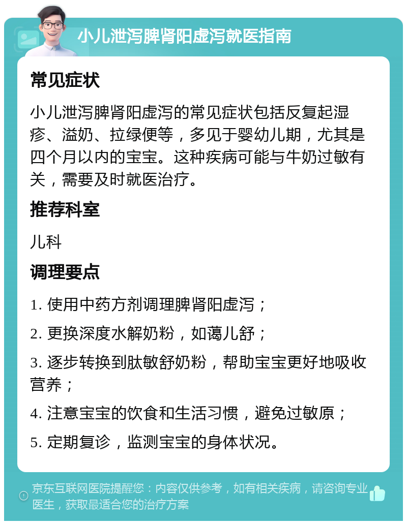 小儿泄泻脾肾阳虚泻就医指南 常见症状 小儿泄泻脾肾阳虚泻的常见症状包括反复起湿疹、溢奶、拉绿便等，多见于婴幼儿期，尤其是四个月以内的宝宝。这种疾病可能与牛奶过敏有关，需要及时就医治疗。 推荐科室 儿科 调理要点 1. 使用中药方剂调理脾肾阳虚泻； 2. 更换深度水解奶粉，如蔼儿舒； 3. 逐步转换到肽敏舒奶粉，帮助宝宝更好地吸收营养； 4. 注意宝宝的饮食和生活习惯，避免过敏原； 5. 定期复诊，监测宝宝的身体状况。