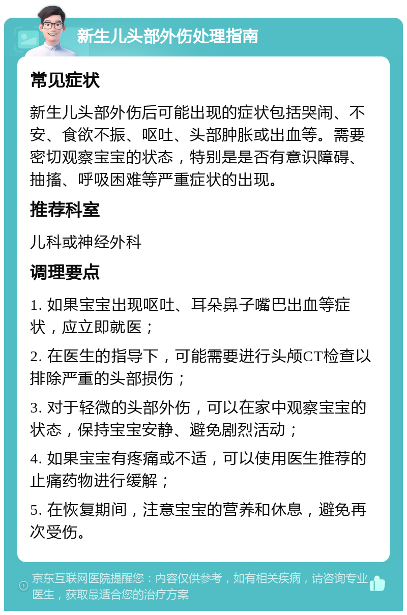 新生儿头部外伤处理指南 常见症状 新生儿头部外伤后可能出现的症状包括哭闹、不安、食欲不振、呕吐、头部肿胀或出血等。需要密切观察宝宝的状态，特别是是否有意识障碍、抽搐、呼吸困难等严重症状的出现。 推荐科室 儿科或神经外科 调理要点 1. 如果宝宝出现呕吐、耳朵鼻子嘴巴出血等症状，应立即就医； 2. 在医生的指导下，可能需要进行头颅CT检查以排除严重的头部损伤； 3. 对于轻微的头部外伤，可以在家中观察宝宝的状态，保持宝宝安静、避免剧烈活动； 4. 如果宝宝有疼痛或不适，可以使用医生推荐的止痛药物进行缓解； 5. 在恢复期间，注意宝宝的营养和休息，避免再次受伤。