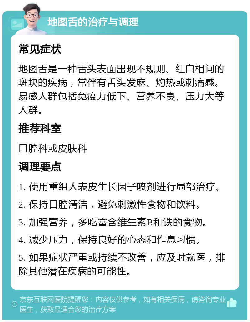 地图舌的治疗与调理 常见症状 地图舌是一种舌头表面出现不规则、红白相间的斑块的疾病，常伴有舌头发麻、灼热或刺痛感。易感人群包括免疫力低下、营养不良、压力大等人群。 推荐科室 口腔科或皮肤科 调理要点 1. 使用重组人表皮生长因子喷剂进行局部治疗。 2. 保持口腔清洁，避免刺激性食物和饮料。 3. 加强营养，多吃富含维生素B和铁的食物。 4. 减少压力，保持良好的心态和作息习惯。 5. 如果症状严重或持续不改善，应及时就医，排除其他潜在疾病的可能性。