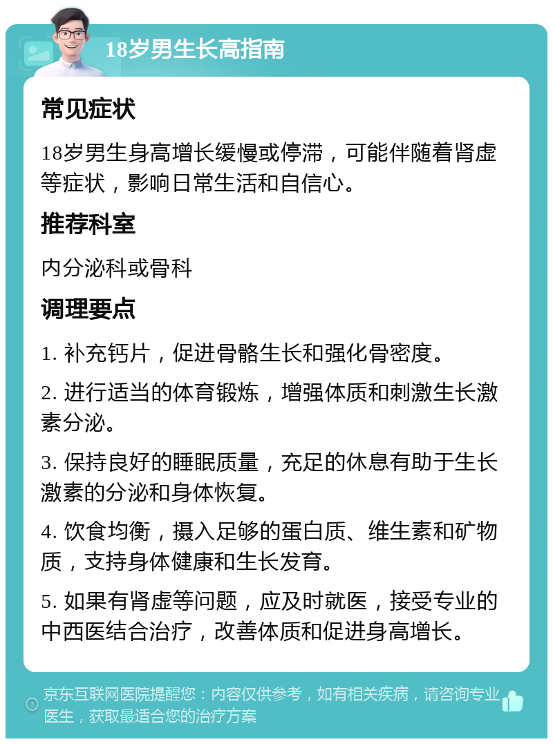 18岁男生长高指南 常见症状 18岁男生身高增长缓慢或停滞，可能伴随着肾虚等症状，影响日常生活和自信心。 推荐科室 内分泌科或骨科 调理要点 1. 补充钙片，促进骨骼生长和强化骨密度。 2. 进行适当的体育锻炼，增强体质和刺激生长激素分泌。 3. 保持良好的睡眠质量，充足的休息有助于生长激素的分泌和身体恢复。 4. 饮食均衡，摄入足够的蛋白质、维生素和矿物质，支持身体健康和生长发育。 5. 如果有肾虚等问题，应及时就医，接受专业的中西医结合治疗，改善体质和促进身高增长。