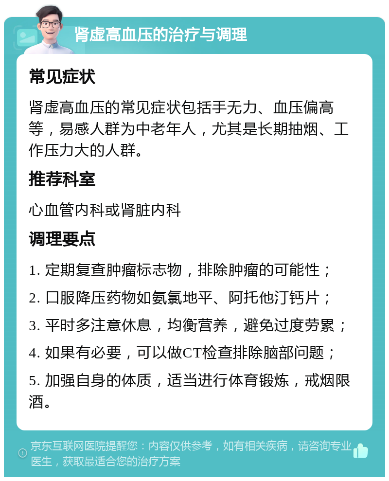 肾虚高血压的治疗与调理 常见症状 肾虚高血压的常见症状包括手无力、血压偏高等，易感人群为中老年人，尤其是长期抽烟、工作压力大的人群。 推荐科室 心血管内科或肾脏内科 调理要点 1. 定期复查肿瘤标志物，排除肿瘤的可能性； 2. 口服降压药物如氨氯地平、阿托他汀钙片； 3. 平时多注意休息，均衡营养，避免过度劳累； 4. 如果有必要，可以做CT检查排除脑部问题； 5. 加强自身的体质，适当进行体育锻炼，戒烟限酒。