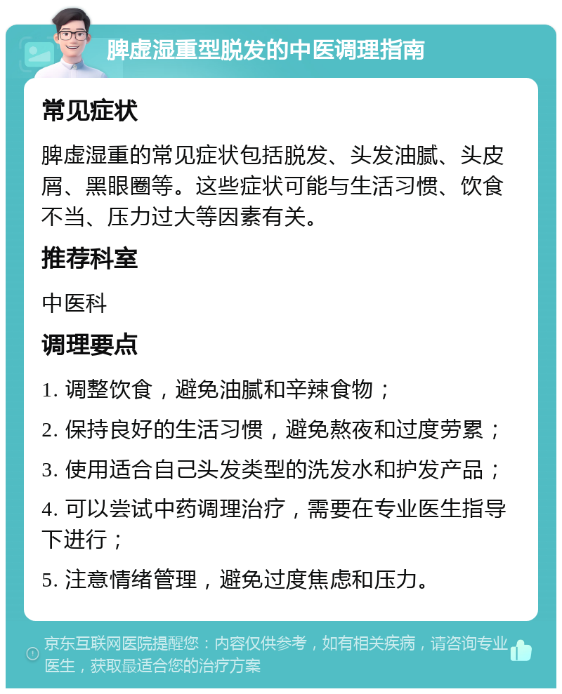 脾虚湿重型脱发的中医调理指南 常见症状 脾虚湿重的常见症状包括脱发、头发油腻、头皮屑、黑眼圈等。这些症状可能与生活习惯、饮食不当、压力过大等因素有关。 推荐科室 中医科 调理要点 1. 调整饮食，避免油腻和辛辣食物； 2. 保持良好的生活习惯，避免熬夜和过度劳累； 3. 使用适合自己头发类型的洗发水和护发产品； 4. 可以尝试中药调理治疗，需要在专业医生指导下进行； 5. 注意情绪管理，避免过度焦虑和压力。