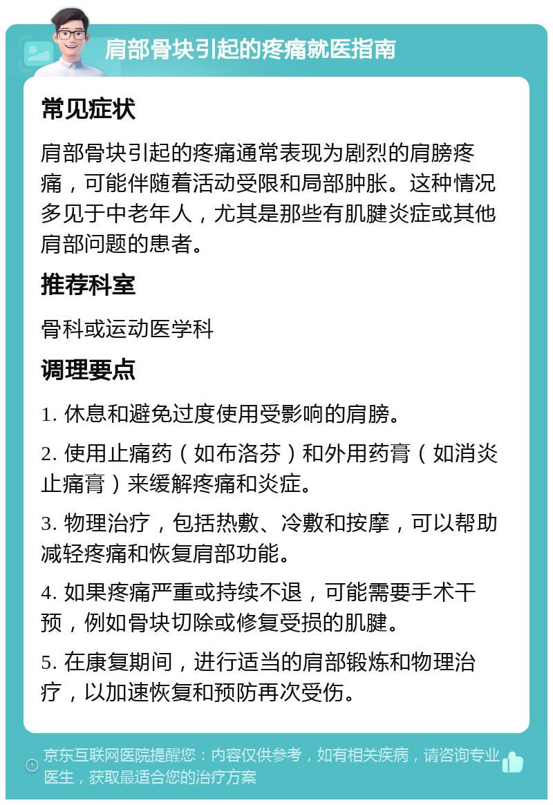 肩部骨块引起的疼痛就医指南 常见症状 肩部骨块引起的疼痛通常表现为剧烈的肩膀疼痛，可能伴随着活动受限和局部肿胀。这种情况多见于中老年人，尤其是那些有肌腱炎症或其他肩部问题的患者。 推荐科室 骨科或运动医学科 调理要点 1. 休息和避免过度使用受影响的肩膀。 2. 使用止痛药（如布洛芬）和外用药膏（如消炎止痛膏）来缓解疼痛和炎症。 3. 物理治疗，包括热敷、冷敷和按摩，可以帮助减轻疼痛和恢复肩部功能。 4. 如果疼痛严重或持续不退，可能需要手术干预，例如骨块切除或修复受损的肌腱。 5. 在康复期间，进行适当的肩部锻炼和物理治疗，以加速恢复和预防再次受伤。