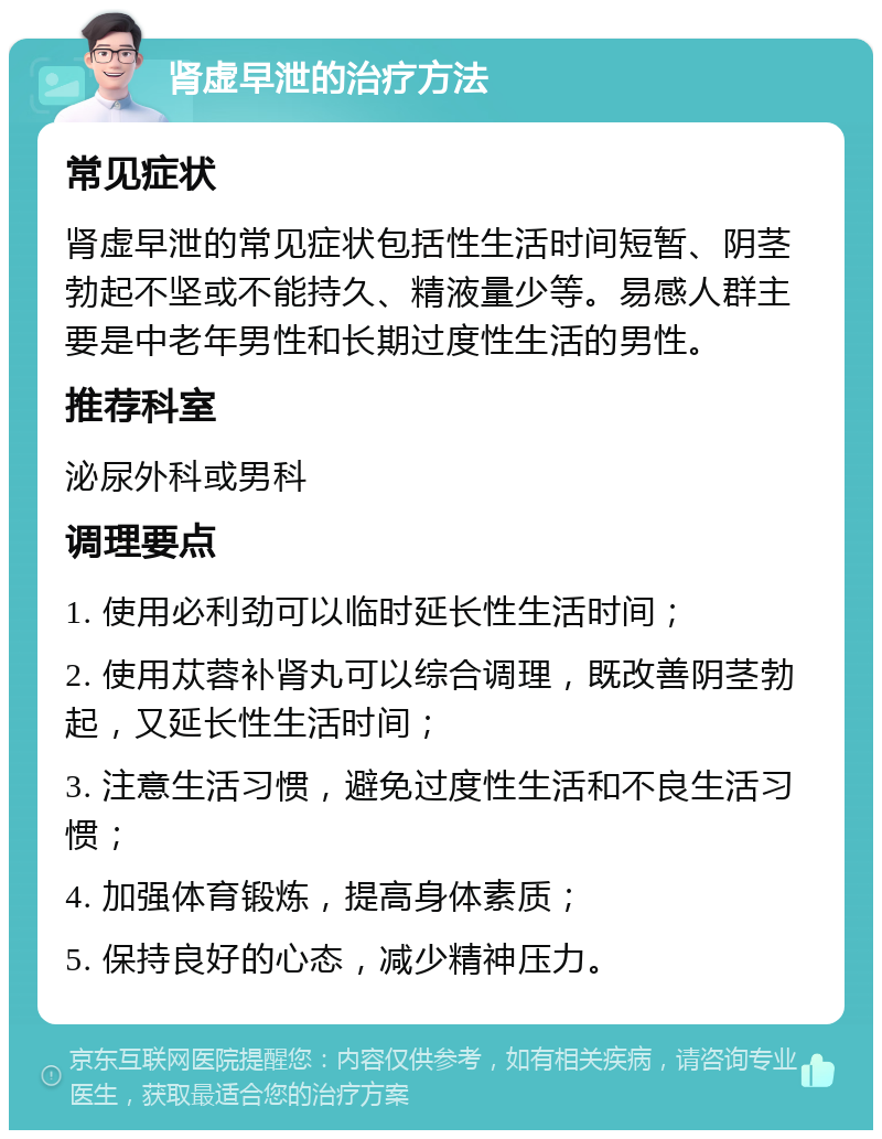 肾虚早泄的治疗方法 常见症状 肾虚早泄的常见症状包括性生活时间短暂、阴茎勃起不坚或不能持久、精液量少等。易感人群主要是中老年男性和长期过度性生活的男性。 推荐科室 泌尿外科或男科 调理要点 1. 使用必利劲可以临时延长性生活时间； 2. 使用苁蓉补肾丸可以综合调理，既改善阴茎勃起，又延长性生活时间； 3. 注意生活习惯，避免过度性生活和不良生活习惯； 4. 加强体育锻炼，提高身体素质； 5. 保持良好的心态，减少精神压力。