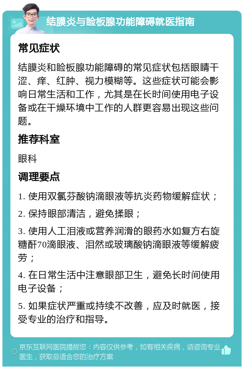 结膜炎与睑板腺功能障碍就医指南 常见症状 结膜炎和睑板腺功能障碍的常见症状包括眼睛干涩、痒、红肿、视力模糊等。这些症状可能会影响日常生活和工作，尤其是在长时间使用电子设备或在干燥环境中工作的人群更容易出现这些问题。 推荐科室 眼科 调理要点 1. 使用双氯芬酸钠滴眼液等抗炎药物缓解症状； 2. 保持眼部清洁，避免揉眼； 3. 使用人工泪液或营养润滑的眼药水如复方右旋糖酐70滴眼液、泪然或玻璃酸钠滴眼液等缓解疲劳； 4. 在日常生活中注意眼部卫生，避免长时间使用电子设备； 5. 如果症状严重或持续不改善，应及时就医，接受专业的治疗和指导。