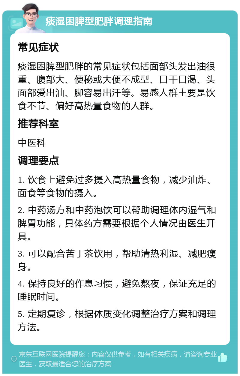 痰湿困脾型肥胖调理指南 常见症状 痰湿困脾型肥胖的常见症状包括面部头发出油很重、腹部大、便秘或大便不成型、口干口渴、头面部爱出油、脚容易出汗等。易感人群主要是饮食不节、偏好高热量食物的人群。 推荐科室 中医科 调理要点 1. 饮食上避免过多摄入高热量食物，减少油炸、面食等食物的摄入。 2. 中药汤方和中药泡饮可以帮助调理体内湿气和脾胃功能，具体药方需要根据个人情况由医生开具。 3. 可以配合苦丁茶饮用，帮助清热利湿、减肥瘦身。 4. 保持良好的作息习惯，避免熬夜，保证充足的睡眠时间。 5. 定期复诊，根据体质变化调整治疗方案和调理方法。