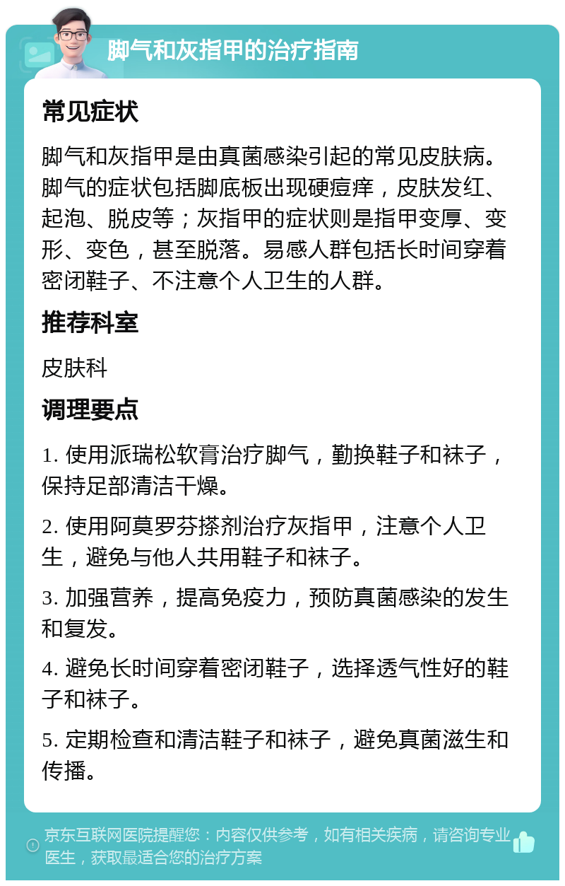 脚气和灰指甲的治疗指南 常见症状 脚气和灰指甲是由真菌感染引起的常见皮肤病。脚气的症状包括脚底板出现硬痘痒，皮肤发红、起泡、脱皮等；灰指甲的症状则是指甲变厚、变形、变色，甚至脱落。易感人群包括长时间穿着密闭鞋子、不注意个人卫生的人群。 推荐科室 皮肤科 调理要点 1. 使用派瑞松软膏治疗脚气，勤换鞋子和袜子，保持足部清洁干燥。 2. 使用阿莫罗芬搽剂治疗灰指甲，注意个人卫生，避免与他人共用鞋子和袜子。 3. 加强营养，提高免疫力，预防真菌感染的发生和复发。 4. 避免长时间穿着密闭鞋子，选择透气性好的鞋子和袜子。 5. 定期检查和清洁鞋子和袜子，避免真菌滋生和传播。