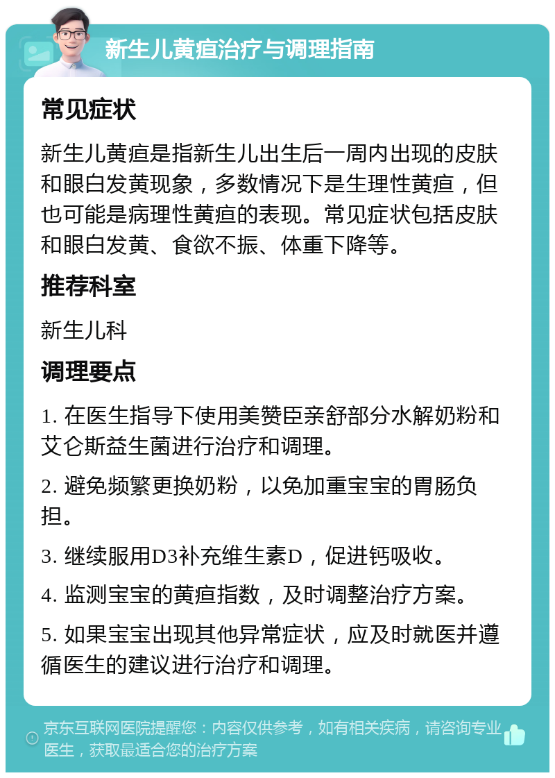 新生儿黄疸治疗与调理指南 常见症状 新生儿黄疸是指新生儿出生后一周内出现的皮肤和眼白发黄现象，多数情况下是生理性黄疸，但也可能是病理性黄疸的表现。常见症状包括皮肤和眼白发黄、食欲不振、体重下降等。 推荐科室 新生儿科 调理要点 1. 在医生指导下使用美赞臣亲舒部分水解奶粉和艾仑斯益生菌进行治疗和调理。 2. 避免频繁更换奶粉，以免加重宝宝的胃肠负担。 3. 继续服用D3补充维生素D，促进钙吸收。 4. 监测宝宝的黄疸指数，及时调整治疗方案。 5. 如果宝宝出现其他异常症状，应及时就医并遵循医生的建议进行治疗和调理。