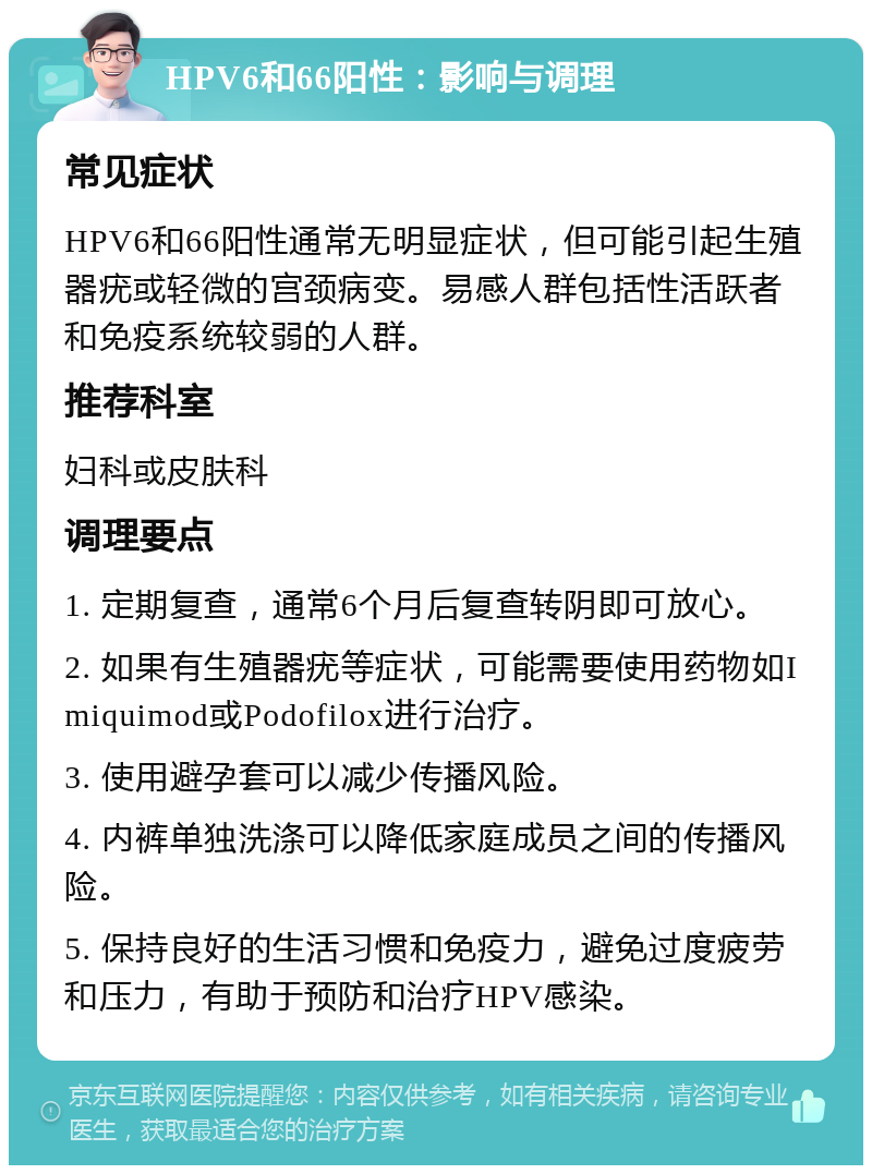 HPV6和66阳性：影响与调理 常见症状 HPV6和66阳性通常无明显症状，但可能引起生殖器疣或轻微的宫颈病变。易感人群包括性活跃者和免疫系统较弱的人群。 推荐科室 妇科或皮肤科 调理要点 1. 定期复查，通常6个月后复查转阴即可放心。 2. 如果有生殖器疣等症状，可能需要使用药物如Imiquimod或Podofilox进行治疗。 3. 使用避孕套可以减少传播风险。 4. 内裤单独洗涤可以降低家庭成员之间的传播风险。 5. 保持良好的生活习惯和免疫力，避免过度疲劳和压力，有助于预防和治疗HPV感染。