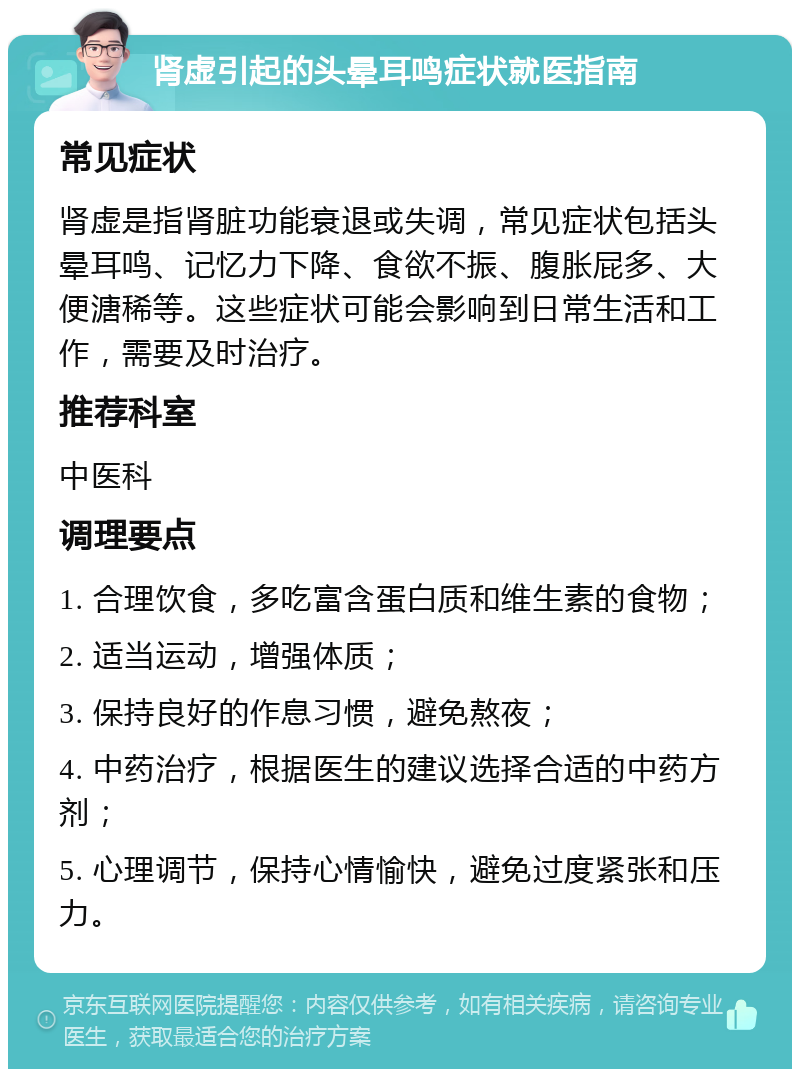 肾虚引起的头晕耳鸣症状就医指南 常见症状 肾虚是指肾脏功能衰退或失调，常见症状包括头晕耳鸣、记忆力下降、食欲不振、腹胀屁多、大便溏稀等。这些症状可能会影响到日常生活和工作，需要及时治疗。 推荐科室 中医科 调理要点 1. 合理饮食，多吃富含蛋白质和维生素的食物； 2. 适当运动，增强体质； 3. 保持良好的作息习惯，避免熬夜； 4. 中药治疗，根据医生的建议选择合适的中药方剂； 5. 心理调节，保持心情愉快，避免过度紧张和压力。