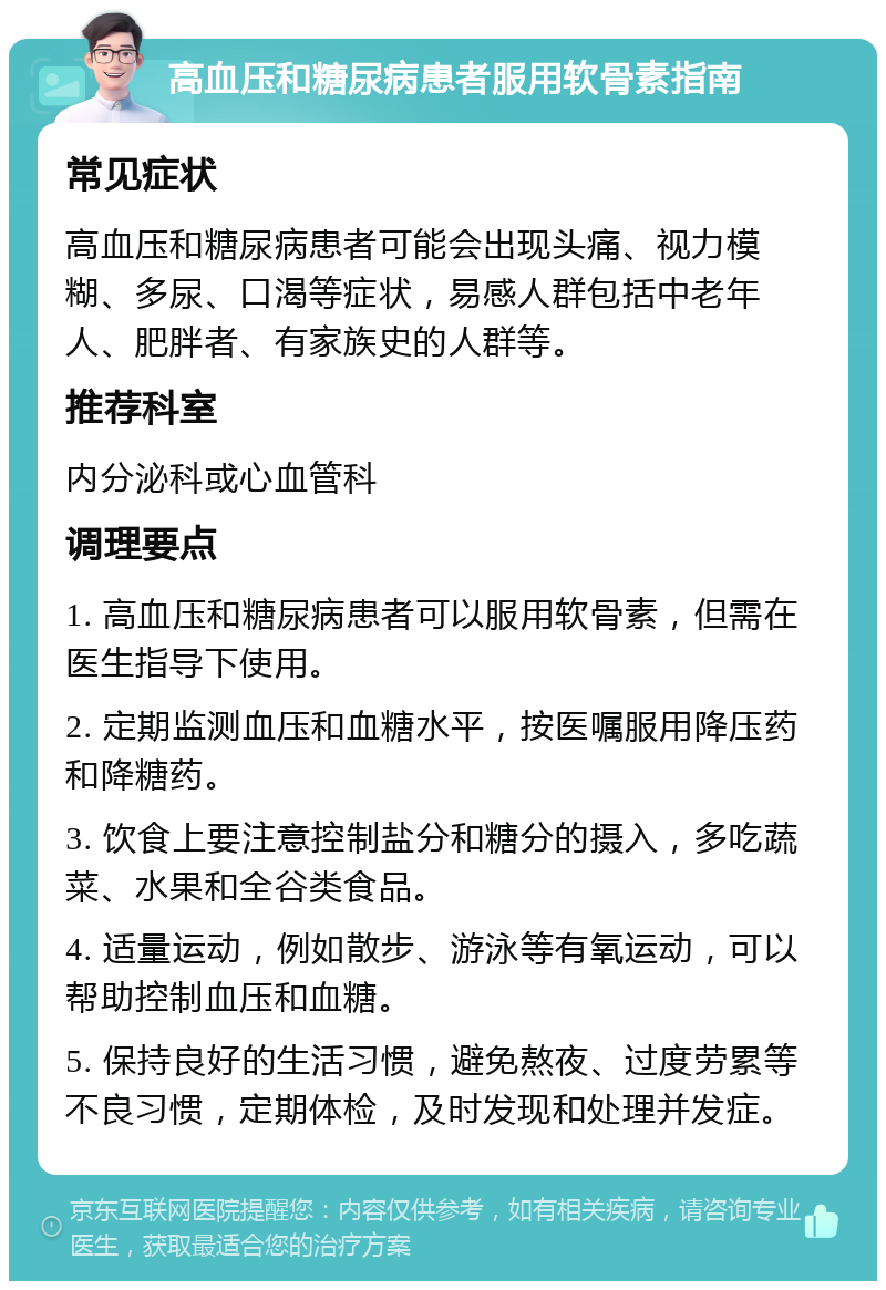 高血压和糖尿病患者服用软骨素指南 常见症状 高血压和糖尿病患者可能会出现头痛、视力模糊、多尿、口渴等症状，易感人群包括中老年人、肥胖者、有家族史的人群等。 推荐科室 内分泌科或心血管科 调理要点 1. 高血压和糖尿病患者可以服用软骨素，但需在医生指导下使用。 2. 定期监测血压和血糖水平，按医嘱服用降压药和降糖药。 3. 饮食上要注意控制盐分和糖分的摄入，多吃蔬菜、水果和全谷类食品。 4. 适量运动，例如散步、游泳等有氧运动，可以帮助控制血压和血糖。 5. 保持良好的生活习惯，避免熬夜、过度劳累等不良习惯，定期体检，及时发现和处理并发症。