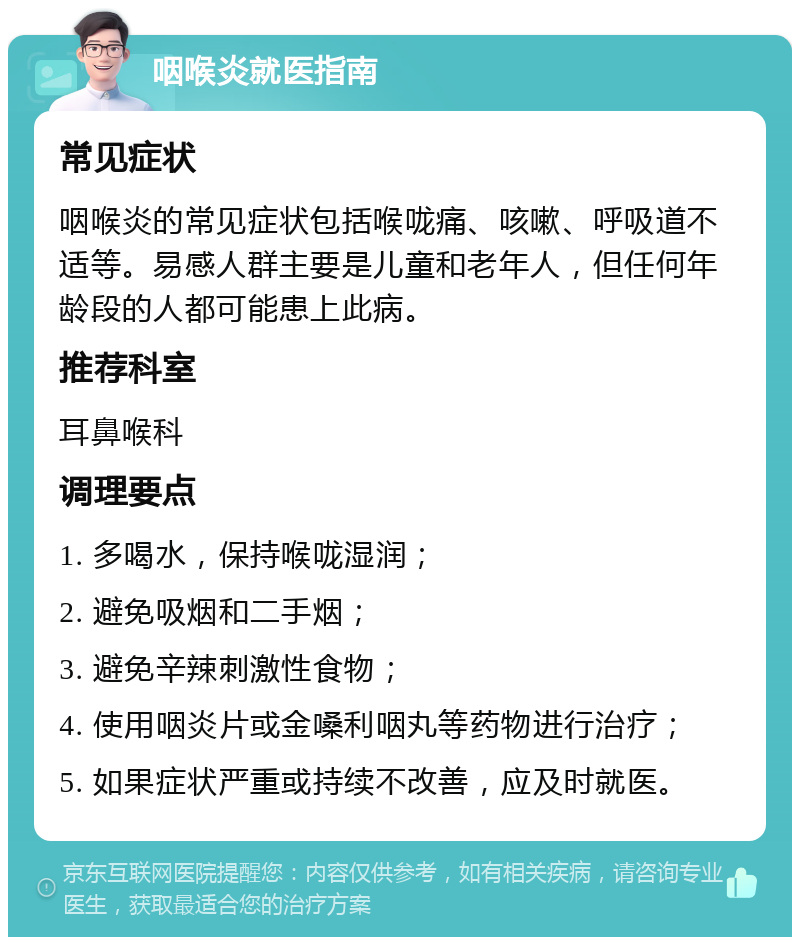 咽喉炎就医指南 常见症状 咽喉炎的常见症状包括喉咙痛、咳嗽、呼吸道不适等。易感人群主要是儿童和老年人，但任何年龄段的人都可能患上此病。 推荐科室 耳鼻喉科 调理要点 1. 多喝水，保持喉咙湿润； 2. 避免吸烟和二手烟； 3. 避免辛辣刺激性食物； 4. 使用咽炎片或金嗓利咽丸等药物进行治疗； 5. 如果症状严重或持续不改善，应及时就医。