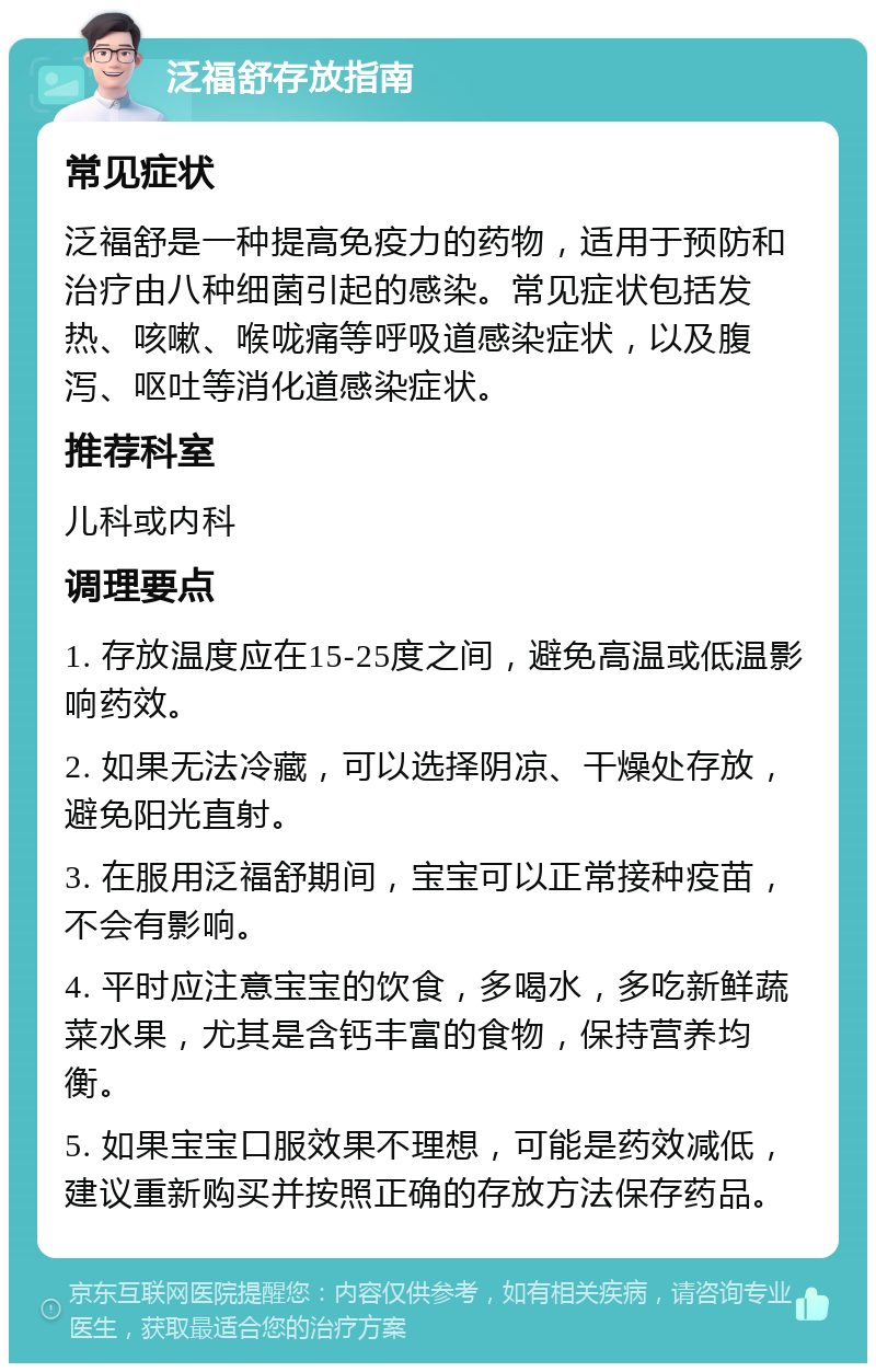 泛福舒存放指南 常见症状 泛福舒是一种提高免疫力的药物，适用于预防和治疗由八种细菌引起的感染。常见症状包括发热、咳嗽、喉咙痛等呼吸道感染症状，以及腹泻、呕吐等消化道感染症状。 推荐科室 儿科或内科 调理要点 1. 存放温度应在15-25度之间，避免高温或低温影响药效。 2. 如果无法冷藏，可以选择阴凉、干燥处存放，避免阳光直射。 3. 在服用泛福舒期间，宝宝可以正常接种疫苗，不会有影响。 4. 平时应注意宝宝的饮食，多喝水，多吃新鲜蔬菜水果，尤其是含钙丰富的食物，保持营养均衡。 5. 如果宝宝口服效果不理想，可能是药效减低，建议重新购买并按照正确的存放方法保存药品。