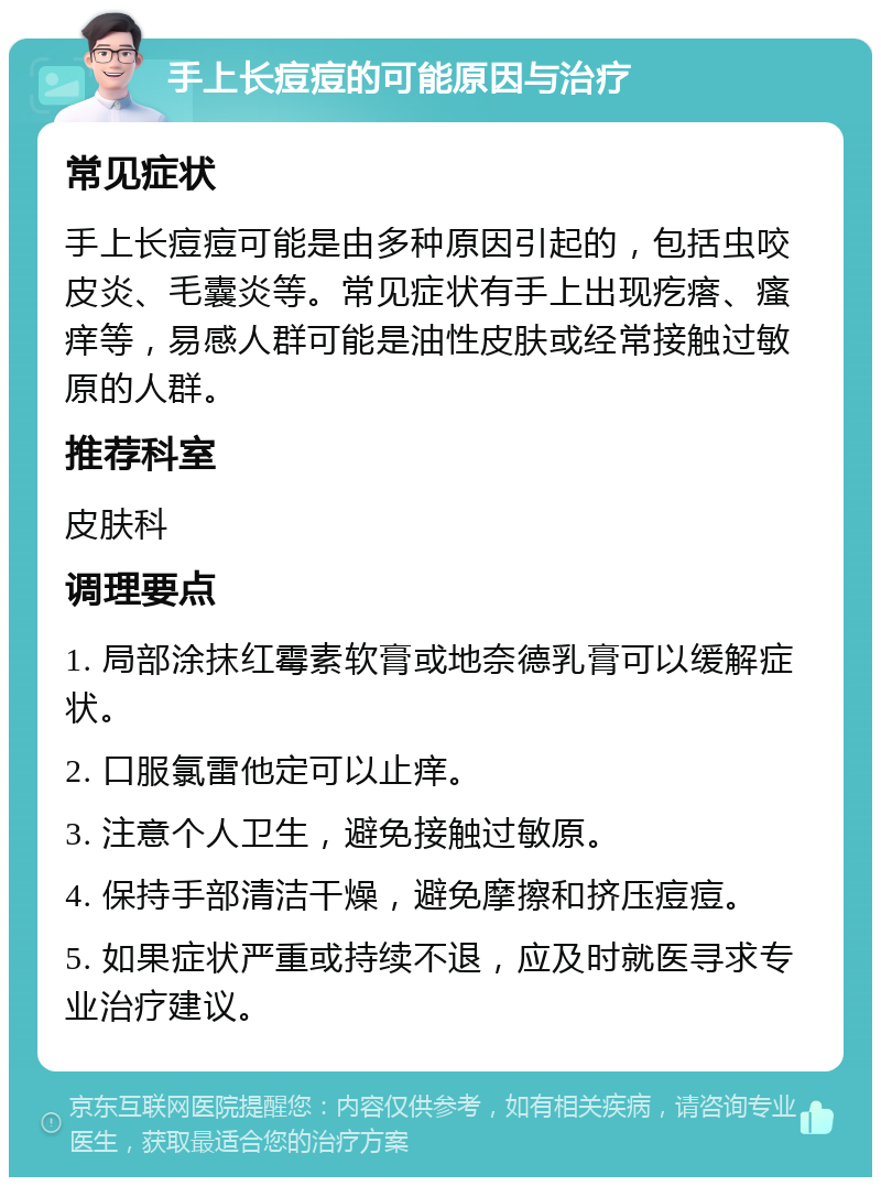 手上长痘痘的可能原因与治疗 常见症状 手上长痘痘可能是由多种原因引起的，包括虫咬皮炎、毛囊炎等。常见症状有手上出现疙瘩、瘙痒等，易感人群可能是油性皮肤或经常接触过敏原的人群。 推荐科室 皮肤科 调理要点 1. 局部涂抹红霉素软膏或地奈德乳膏可以缓解症状。 2. 口服氯雷他定可以止痒。 3. 注意个人卫生，避免接触过敏原。 4. 保持手部清洁干燥，避免摩擦和挤压痘痘。 5. 如果症状严重或持续不退，应及时就医寻求专业治疗建议。