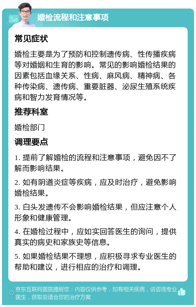 婚检流程和注意事项 常见症状 婚检主要是为了预防和控制遗传病、性传播疾病等对婚姻和生育的影响。常见的影响婚检结果的因素包括血缘关系、性病、麻风病、精神病、各种传染病、遗传病、重要脏器、泌尿生殖系统疾病和智力发育情况等。 推荐科室 婚检部门 调理要点 1. 提前了解婚检的流程和注意事项，避免因不了解而影响结果。 2. 如有阴道炎症等疾病，应及时治疗，避免影响婚检结果。 3. 白头发遗传不会影响婚检结果，但应注意个人形象和健康管理。 4. 在婚检过程中，应如实回答医生的询问，提供真实的病史和家族史等信息。 5. 如果婚检结果不理想，应积极寻求专业医生的帮助和建议，进行相应的治疗和调理。