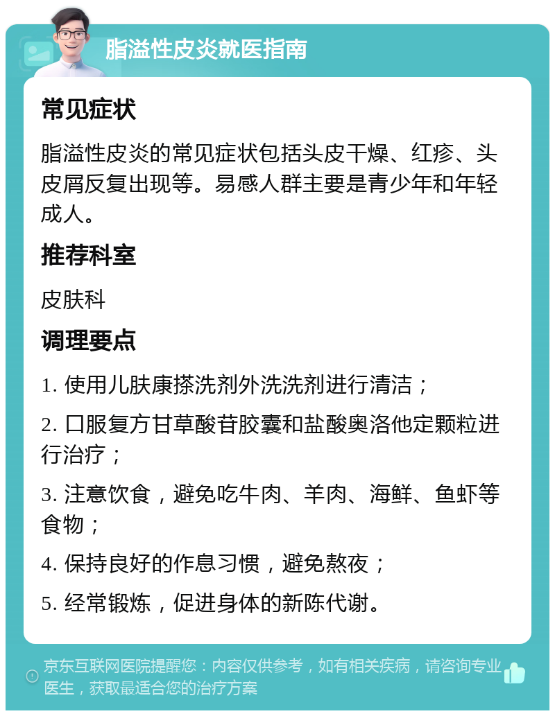 脂溢性皮炎就医指南 常见症状 脂溢性皮炎的常见症状包括头皮干燥、红疹、头皮屑反复出现等。易感人群主要是青少年和年轻成人。 推荐科室 皮肤科 调理要点 1. 使用儿肤康搽洗剂外洗洗剂进行清洁； 2. 口服复方甘草酸苷胶囊和盐酸奥洛他定颗粒进行治疗； 3. 注意饮食，避免吃牛肉、羊肉、海鲜、鱼虾等食物； 4. 保持良好的作息习惯，避免熬夜； 5. 经常锻炼，促进身体的新陈代谢。