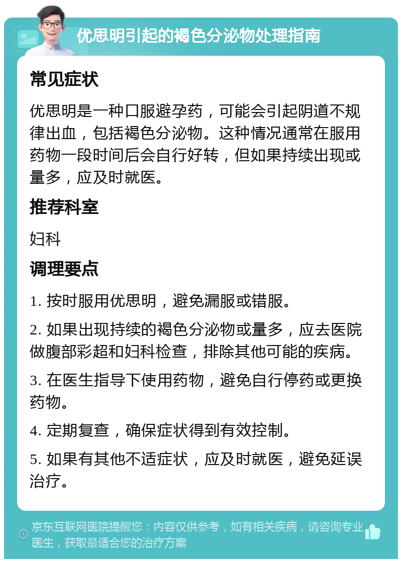 优思明引起的褐色分泌物处理指南 常见症状 优思明是一种口服避孕药，可能会引起阴道不规律出血，包括褐色分泌物。这种情况通常在服用药物一段时间后会自行好转，但如果持续出现或量多，应及时就医。 推荐科室 妇科 调理要点 1. 按时服用优思明，避免漏服或错服。 2. 如果出现持续的褐色分泌物或量多，应去医院做腹部彩超和妇科检查，排除其他可能的疾病。 3. 在医生指导下使用药物，避免自行停药或更换药物。 4. 定期复查，确保症状得到有效控制。 5. 如果有其他不适症状，应及时就医，避免延误治疗。