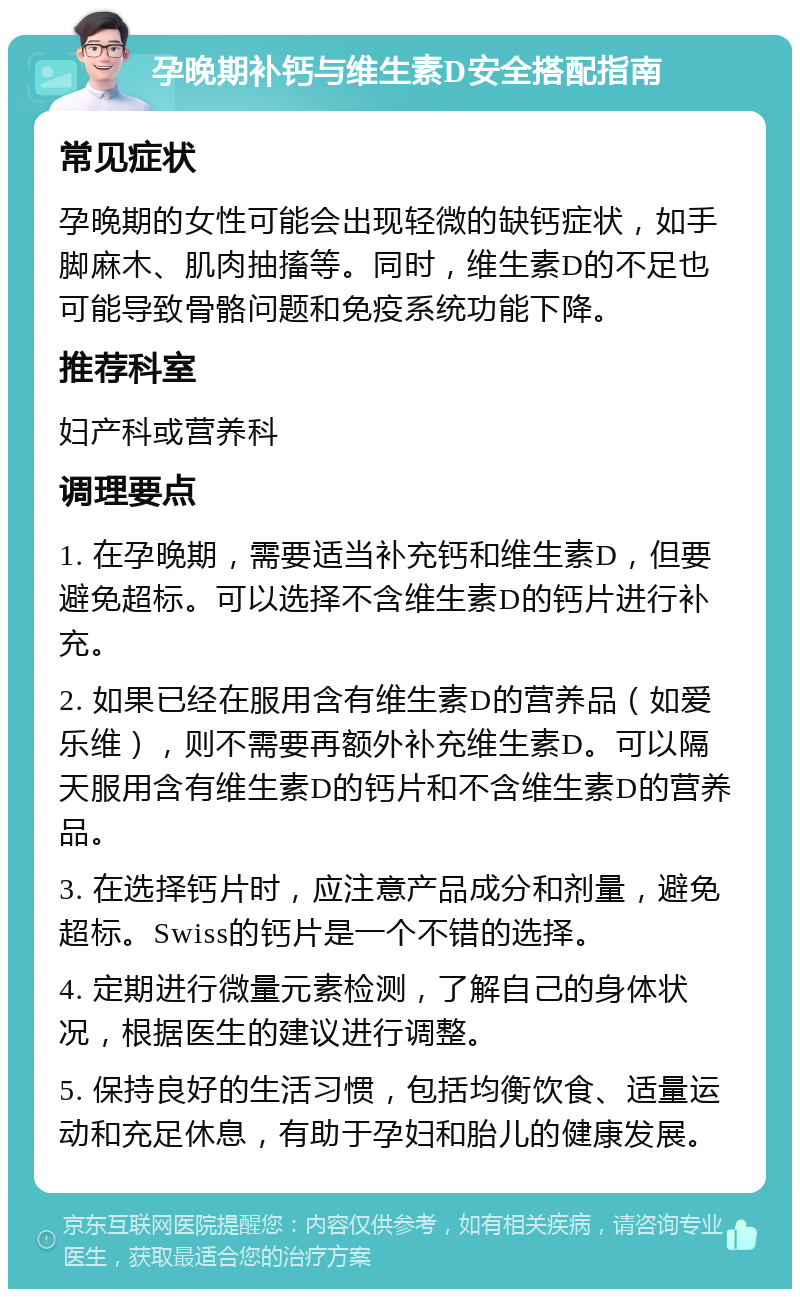 孕晚期补钙与维生素D安全搭配指南 常见症状 孕晚期的女性可能会出现轻微的缺钙症状，如手脚麻木、肌肉抽搐等。同时，维生素D的不足也可能导致骨骼问题和免疫系统功能下降。 推荐科室 妇产科或营养科 调理要点 1. 在孕晚期，需要适当补充钙和维生素D，但要避免超标。可以选择不含维生素D的钙片进行补充。 2. 如果已经在服用含有维生素D的营养品（如爱乐维），则不需要再额外补充维生素D。可以隔天服用含有维生素D的钙片和不含维生素D的营养品。 3. 在选择钙片时，应注意产品成分和剂量，避免超标。Swiss的钙片是一个不错的选择。 4. 定期进行微量元素检测，了解自己的身体状况，根据医生的建议进行调整。 5. 保持良好的生活习惯，包括均衡饮食、适量运动和充足休息，有助于孕妇和胎儿的健康发展。