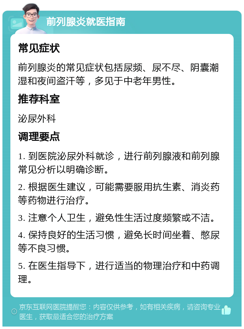 前列腺炎就医指南 常见症状 前列腺炎的常见症状包括尿频、尿不尽、阴囊潮湿和夜间盗汗等，多见于中老年男性。 推荐科室 泌尿外科 调理要点 1. 到医院泌尿外科就诊，进行前列腺液和前列腺常见分析以明确诊断。 2. 根据医生建议，可能需要服用抗生素、消炎药等药物进行治疗。 3. 注意个人卫生，避免性生活过度频繁或不洁。 4. 保持良好的生活习惯，避免长时间坐着、憋尿等不良习惯。 5. 在医生指导下，进行适当的物理治疗和中药调理。