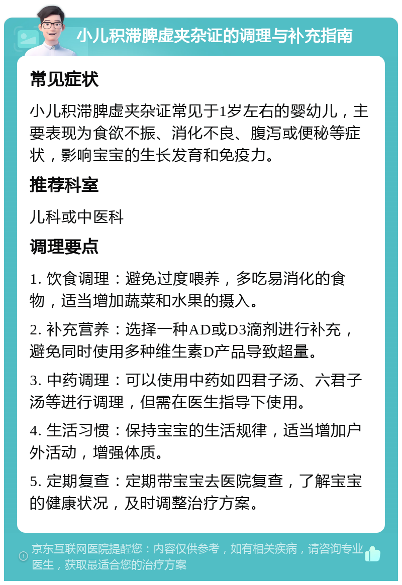 小儿积滞脾虚夹杂证的调理与补充指南 常见症状 小儿积滞脾虚夹杂证常见于1岁左右的婴幼儿，主要表现为食欲不振、消化不良、腹泻或便秘等症状，影响宝宝的生长发育和免疫力。 推荐科室 儿科或中医科 调理要点 1. 饮食调理：避免过度喂养，多吃易消化的食物，适当增加蔬菜和水果的摄入。 2. 补充营养：选择一种AD或D3滴剂进行补充，避免同时使用多种维生素D产品导致超量。 3. 中药调理：可以使用中药如四君子汤、六君子汤等进行调理，但需在医生指导下使用。 4. 生活习惯：保持宝宝的生活规律，适当增加户外活动，增强体质。 5. 定期复查：定期带宝宝去医院复查，了解宝宝的健康状况，及时调整治疗方案。