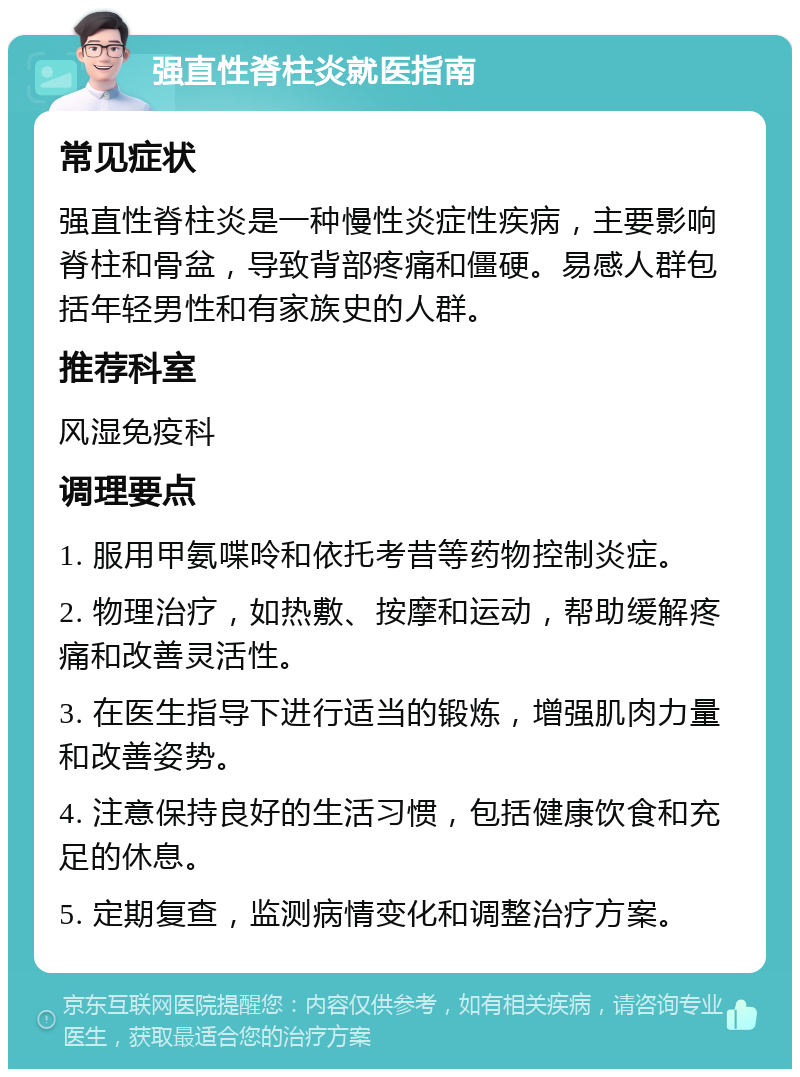 强直性脊柱炎就医指南 常见症状 强直性脊柱炎是一种慢性炎症性疾病，主要影响脊柱和骨盆，导致背部疼痛和僵硬。易感人群包括年轻男性和有家族史的人群。 推荐科室 风湿免疫科 调理要点 1. 服用甲氨喋呤和依托考昔等药物控制炎症。 2. 物理治疗，如热敷、按摩和运动，帮助缓解疼痛和改善灵活性。 3. 在医生指导下进行适当的锻炼，增强肌肉力量和改善姿势。 4. 注意保持良好的生活习惯，包括健康饮食和充足的休息。 5. 定期复查，监测病情变化和调整治疗方案。