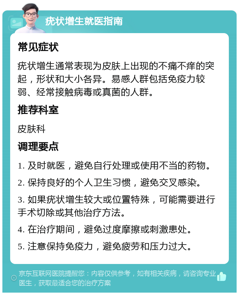 疣状增生就医指南 常见症状 疣状增生通常表现为皮肤上出现的不痛不痒的突起，形状和大小各异。易感人群包括免疫力较弱、经常接触病毒或真菌的人群。 推荐科室 皮肤科 调理要点 1. 及时就医，避免自行处理或使用不当的药物。 2. 保持良好的个人卫生习惯，避免交叉感染。 3. 如果疣状增生较大或位置特殊，可能需要进行手术切除或其他治疗方法。 4. 在治疗期间，避免过度摩擦或刺激患处。 5. 注意保持免疫力，避免疲劳和压力过大。