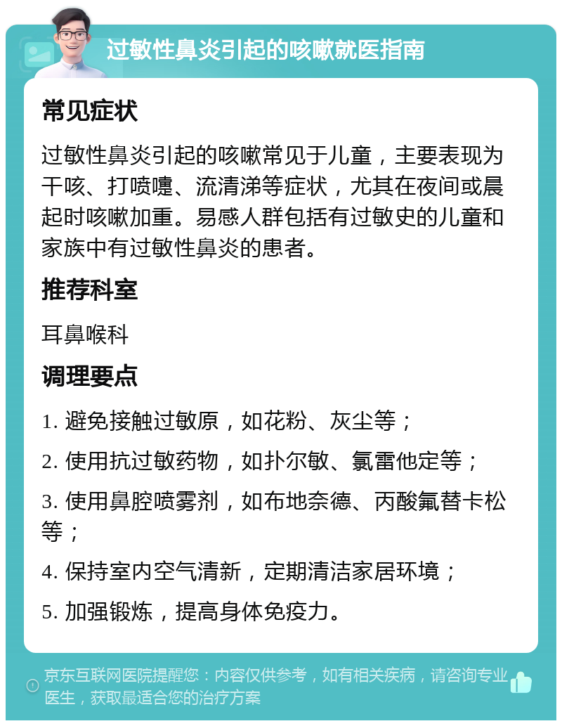 过敏性鼻炎引起的咳嗽就医指南 常见症状 过敏性鼻炎引起的咳嗽常见于儿童，主要表现为干咳、打喷嚏、流清涕等症状，尤其在夜间或晨起时咳嗽加重。易感人群包括有过敏史的儿童和家族中有过敏性鼻炎的患者。 推荐科室 耳鼻喉科 调理要点 1. 避免接触过敏原，如花粉、灰尘等； 2. 使用抗过敏药物，如扑尔敏、氯雷他定等； 3. 使用鼻腔喷雾剂，如布地奈德、丙酸氟替卡松等； 4. 保持室内空气清新，定期清洁家居环境； 5. 加强锻炼，提高身体免疫力。