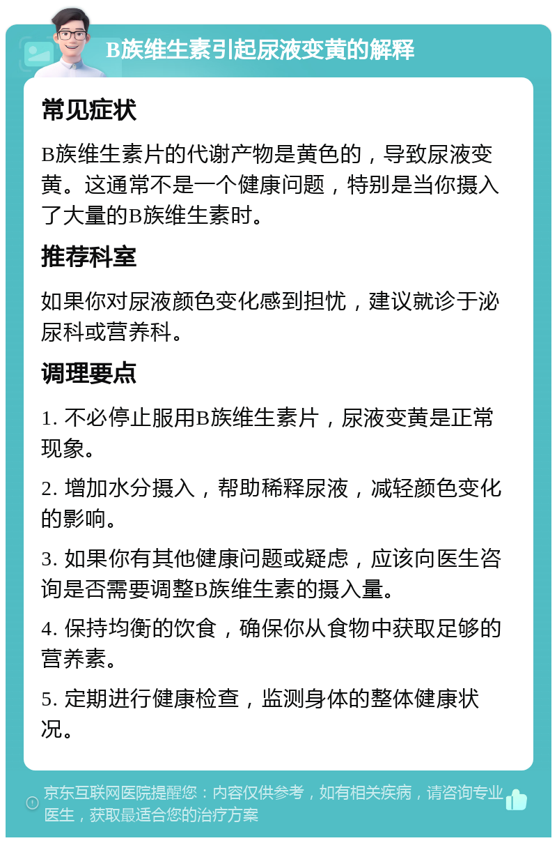 B族维生素引起尿液变黄的解释 常见症状 B族维生素片的代谢产物是黄色的，导致尿液变黄。这通常不是一个健康问题，特别是当你摄入了大量的B族维生素时。 推荐科室 如果你对尿液颜色变化感到担忧，建议就诊于泌尿科或营养科。 调理要点 1. 不必停止服用B族维生素片，尿液变黄是正常现象。 2. 增加水分摄入，帮助稀释尿液，减轻颜色变化的影响。 3. 如果你有其他健康问题或疑虑，应该向医生咨询是否需要调整B族维生素的摄入量。 4. 保持均衡的饮食，确保你从食物中获取足够的营养素。 5. 定期进行健康检查，监测身体的整体健康状况。