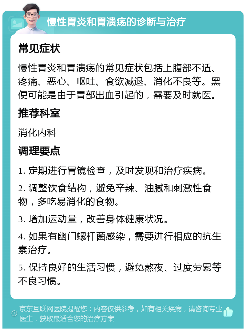 慢性胃炎和胃溃疡的诊断与治疗 常见症状 慢性胃炎和胃溃疡的常见症状包括上腹部不适、疼痛、恶心、呕吐、食欲减退、消化不良等。黑便可能是由于胃部出血引起的，需要及时就医。 推荐科室 消化内科 调理要点 1. 定期进行胃镜检查，及时发现和治疗疾病。 2. 调整饮食结构，避免辛辣、油腻和刺激性食物，多吃易消化的食物。 3. 增加运动量，改善身体健康状况。 4. 如果有幽门螺杆菌感染，需要进行相应的抗生素治疗。 5. 保持良好的生活习惯，避免熬夜、过度劳累等不良习惯。