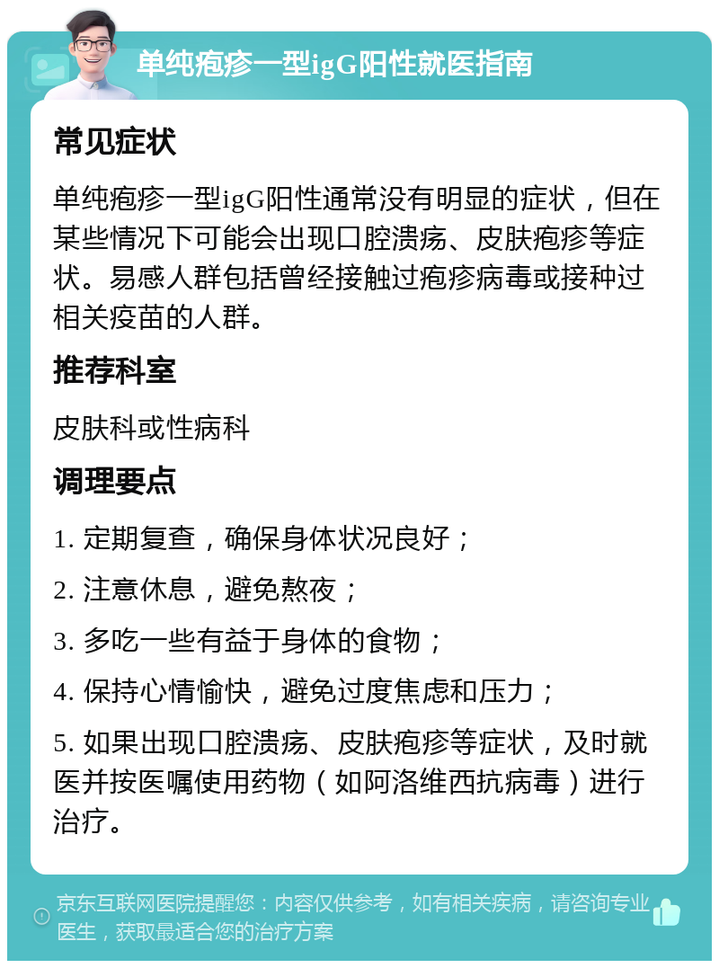 单纯疱疹一型igG阳性就医指南 常见症状 单纯疱疹一型igG阳性通常没有明显的症状，但在某些情况下可能会出现口腔溃疡、皮肤疱疹等症状。易感人群包括曾经接触过疱疹病毒或接种过相关疫苗的人群。 推荐科室 皮肤科或性病科 调理要点 1. 定期复查，确保身体状况良好； 2. 注意休息，避免熬夜； 3. 多吃一些有益于身体的食物； 4. 保持心情愉快，避免过度焦虑和压力； 5. 如果出现口腔溃疡、皮肤疱疹等症状，及时就医并按医嘱使用药物（如阿洛维西抗病毒）进行治疗。