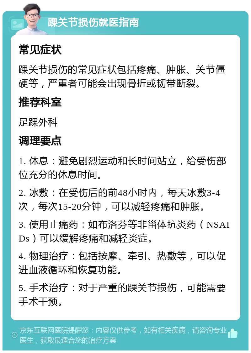 踝关节损伤就医指南 常见症状 踝关节损伤的常见症状包括疼痛、肿胀、关节僵硬等，严重者可能会出现骨折或韧带断裂。 推荐科室 足踝外科 调理要点 1. 休息：避免剧烈运动和长时间站立，给受伤部位充分的休息时间。 2. 冰敷：在受伤后的前48小时内，每天冰敷3-4次，每次15-20分钟，可以减轻疼痛和肿胀。 3. 使用止痛药：如布洛芬等非甾体抗炎药（NSAIDs）可以缓解疼痛和减轻炎症。 4. 物理治疗：包括按摩、牵引、热敷等，可以促进血液循环和恢复功能。 5. 手术治疗：对于严重的踝关节损伤，可能需要手术干预。