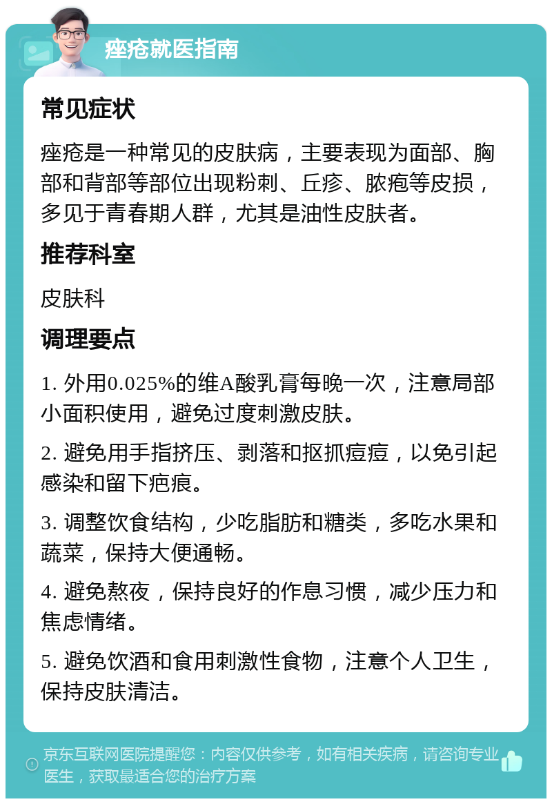 痤疮就医指南 常见症状 痤疮是一种常见的皮肤病，主要表现为面部、胸部和背部等部位出现粉刺、丘疹、脓疱等皮损，多见于青春期人群，尤其是油性皮肤者。 推荐科室 皮肤科 调理要点 1. 外用0.025%的维A酸乳膏每晚一次，注意局部小面积使用，避免过度刺激皮肤。 2. 避免用手指挤压、剥落和抠抓痘痘，以免引起感染和留下疤痕。 3. 调整饮食结构，少吃脂肪和糖类，多吃水果和蔬菜，保持大便通畅。 4. 避免熬夜，保持良好的作息习惯，减少压力和焦虑情绪。 5. 避免饮酒和食用刺激性食物，注意个人卫生，保持皮肤清洁。