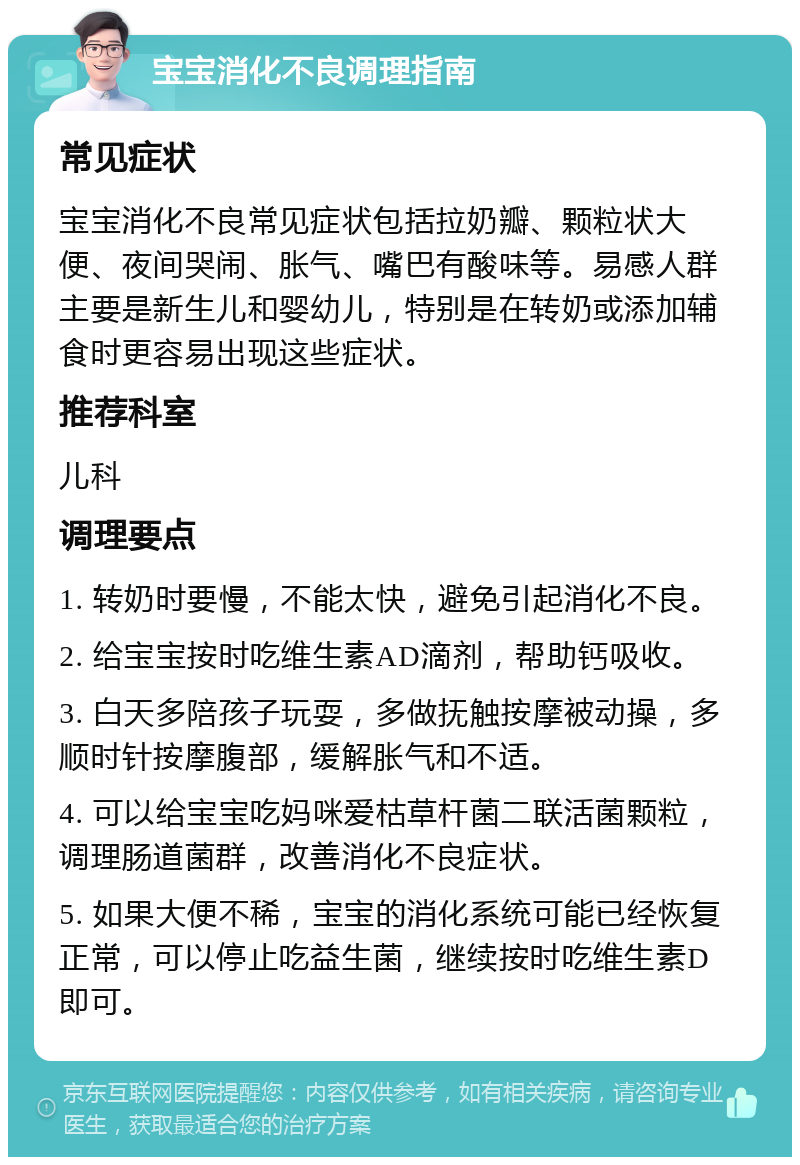 宝宝消化不良调理指南 常见症状 宝宝消化不良常见症状包括拉奶瓣、颗粒状大便、夜间哭闹、胀气、嘴巴有酸味等。易感人群主要是新生儿和婴幼儿，特别是在转奶或添加辅食时更容易出现这些症状。 推荐科室 儿科 调理要点 1. 转奶时要慢，不能太快，避免引起消化不良。 2. 给宝宝按时吃维生素AD滴剂，帮助钙吸收。 3. 白天多陪孩子玩耍，多做抚触按摩被动操，多顺时针按摩腹部，缓解胀气和不适。 4. 可以给宝宝吃妈咪爱枯草杆菌二联活菌颗粒，调理肠道菌群，改善消化不良症状。 5. 如果大便不稀，宝宝的消化系统可能已经恢复正常，可以停止吃益生菌，继续按时吃维生素D即可。