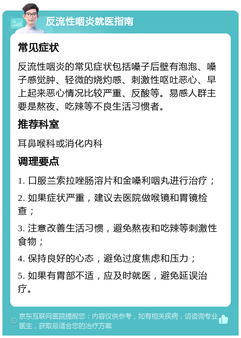 反流性咽炎就医指南 常见症状 反流性咽炎的常见症状包括嗓子后壁有泡泡、嗓子感觉肿、轻微的烧灼感、刺激性呕吐恶心、早上起来恶心情况比较严重、反酸等。易感人群主要是熬夜、吃辣等不良生活习惯者。 推荐科室 耳鼻喉科或消化内科 调理要点 1. 口服兰索拉唑肠溶片和金嗓利咽丸进行治疗； 2. 如果症状严重，建议去医院做喉镜和胃镜检查； 3. 注意改善生活习惯，避免熬夜和吃辣等刺激性食物； 4. 保持良好的心态，避免过度焦虑和压力； 5. 如果有胃部不适，应及时就医，避免延误治疗。