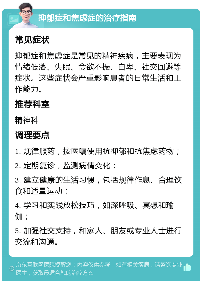 抑郁症和焦虑症的治疗指南 常见症状 抑郁症和焦虑症是常见的精神疾病，主要表现为情绪低落、失眠、食欲不振、自卑、社交回避等症状。这些症状会严重影响患者的日常生活和工作能力。 推荐科室 精神科 调理要点 1. 规律服药，按医嘱使用抗抑郁和抗焦虑药物； 2. 定期复诊，监测病情变化； 3. 建立健康的生活习惯，包括规律作息、合理饮食和适量运动； 4. 学习和实践放松技巧，如深呼吸、冥想和瑜伽； 5. 加强社交支持，和家人、朋友或专业人士进行交流和沟通。