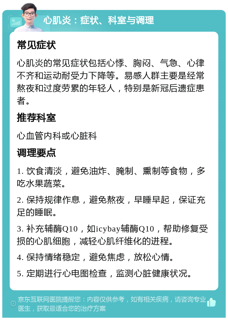 心肌炎：症状、科室与调理 常见症状 心肌炎的常见症状包括心悸、胸闷、气急、心律不齐和运动耐受力下降等。易感人群主要是经常熬夜和过度劳累的年轻人，特别是新冠后遗症患者。 推荐科室 心血管内科或心脏科 调理要点 1. 饮食清淡，避免油炸、腌制、熏制等食物，多吃水果蔬菜。 2. 保持规律作息，避免熬夜，早睡早起，保证充足的睡眠。 3. 补充辅酶Q10，如icybay辅酶Q10，帮助修复受损的心肌细胞，减轻心肌纤维化的进程。 4. 保持情绪稳定，避免焦虑，放松心情。 5. 定期进行心电图检查，监测心脏健康状况。