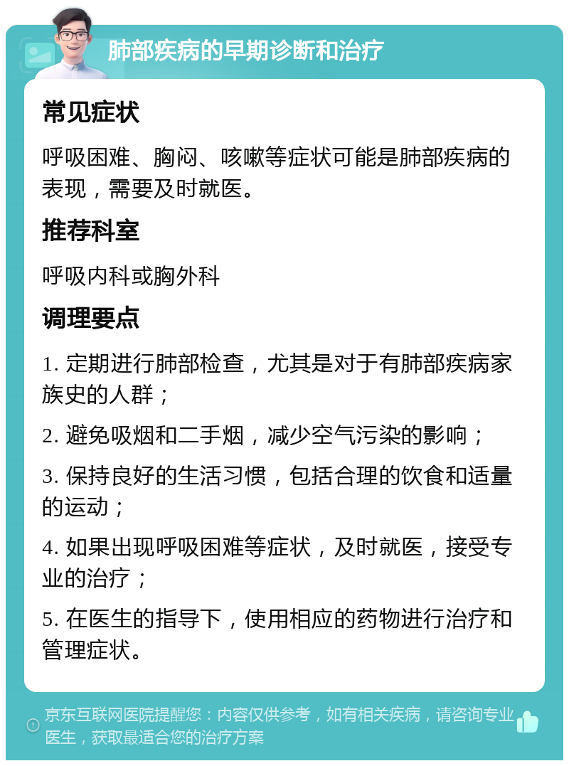 肺部疾病的早期诊断和治疗 常见症状 呼吸困难、胸闷、咳嗽等症状可能是肺部疾病的表现，需要及时就医。 推荐科室 呼吸内科或胸外科 调理要点 1. 定期进行肺部检查，尤其是对于有肺部疾病家族史的人群； 2. 避免吸烟和二手烟，减少空气污染的影响； 3. 保持良好的生活习惯，包括合理的饮食和适量的运动； 4. 如果出现呼吸困难等症状，及时就医，接受专业的治疗； 5. 在医生的指导下，使用相应的药物进行治疗和管理症状。