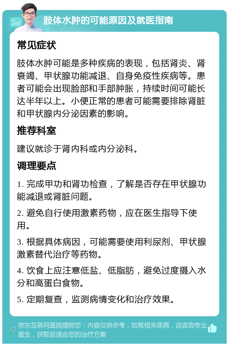 肢体水肿的可能原因及就医指南 常见症状 肢体水肿可能是多种疾病的表现，包括肾炎、肾衰竭、甲状腺功能减退、自身免疫性疾病等。患者可能会出现脸部和手部肿胀，持续时间可能长达半年以上。小便正常的患者可能需要排除肾脏和甲状腺内分泌因素的影响。 推荐科室 建议就诊于肾内科或内分泌科。 调理要点 1. 完成甲功和肾功检查，了解是否存在甲状腺功能减退或肾脏问题。 2. 避免自行使用激素药物，应在医生指导下使用。 3. 根据具体病因，可能需要使用利尿剂、甲状腺激素替代治疗等药物。 4. 饮食上应注意低盐、低脂肪，避免过度摄入水分和高蛋白食物。 5. 定期复查，监测病情变化和治疗效果。