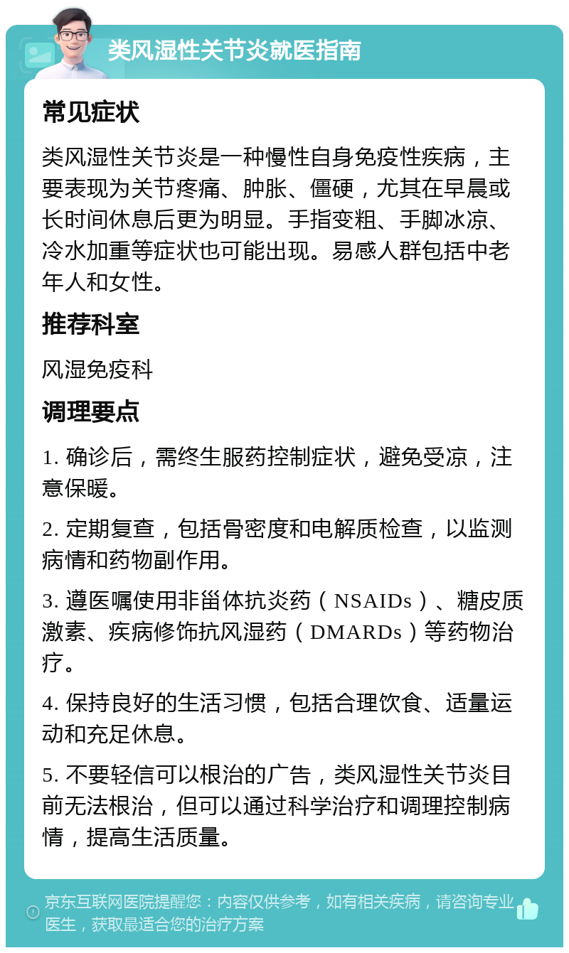 类风湿性关节炎就医指南 常见症状 类风湿性关节炎是一种慢性自身免疫性疾病，主要表现为关节疼痛、肿胀、僵硬，尤其在早晨或长时间休息后更为明显。手指变粗、手脚冰凉、冷水加重等症状也可能出现。易感人群包括中老年人和女性。 推荐科室 风湿免疫科 调理要点 1. 确诊后，需终生服药控制症状，避免受凉，注意保暖。 2. 定期复查，包括骨密度和电解质检查，以监测病情和药物副作用。 3. 遵医嘱使用非甾体抗炎药（NSAIDs）、糖皮质激素、疾病修饰抗风湿药（DMARDs）等药物治疗。 4. 保持良好的生活习惯，包括合理饮食、适量运动和充足休息。 5. 不要轻信可以根治的广告，类风湿性关节炎目前无法根治，但可以通过科学治疗和调理控制病情，提高生活质量。