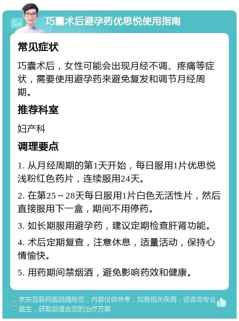 巧囊术后避孕药优思悦使用指南 常见症状 巧囊术后，女性可能会出现月经不调、疼痛等症状，需要使用避孕药来避免复发和调节月经周期。 推荐科室 妇产科 调理要点 1. 从月经周期的第1天开始，每日服用1片优思悦浅粉红色药片，连续服用24天。 2. 在第25～28天每日服用1片白色无活性片，然后直接服用下一盒，期间不用停药。 3. 如长期服用避孕药，建议定期检查肝肾功能。 4. 术后定期复查，注意休息，适量活动，保持心情愉快。 5. 用药期间禁烟酒，避免影响药效和健康。