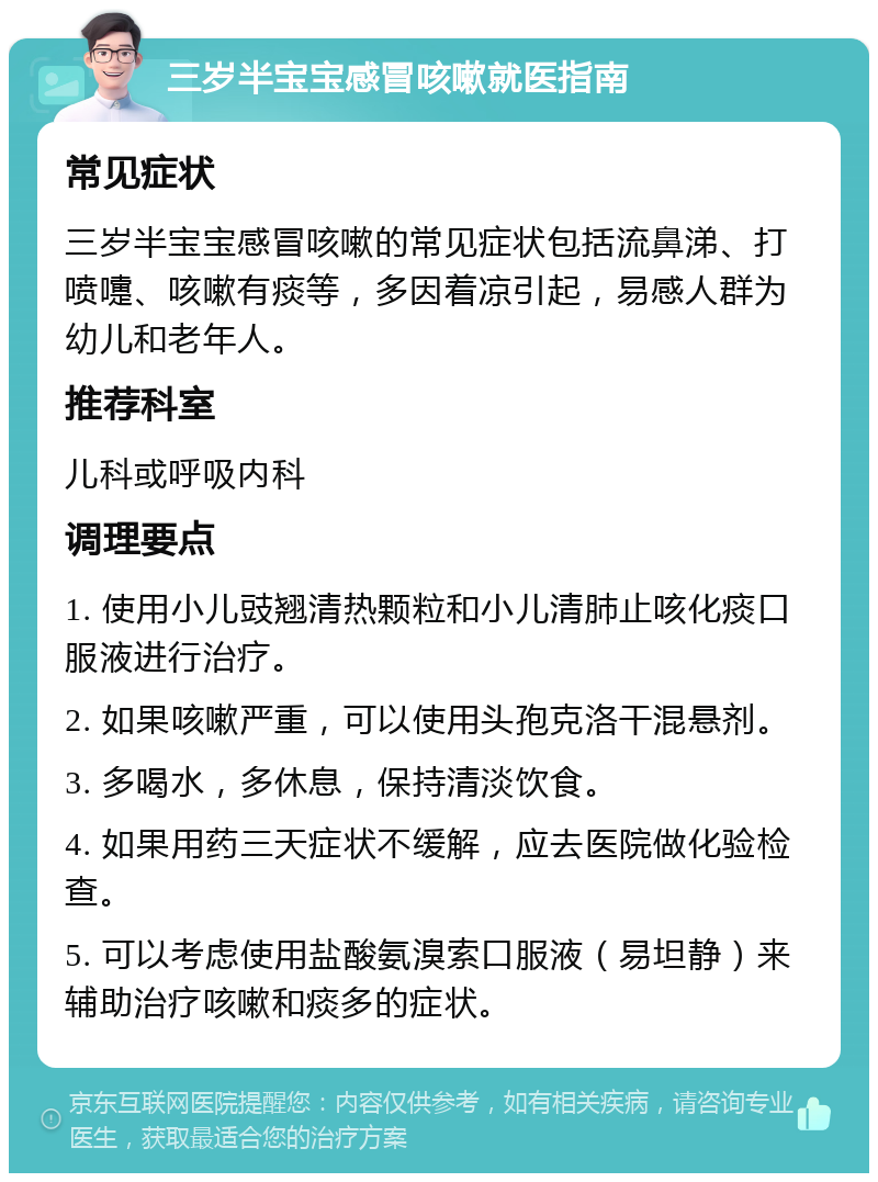 三岁半宝宝感冒咳嗽就医指南 常见症状 三岁半宝宝感冒咳嗽的常见症状包括流鼻涕、打喷嚏、咳嗽有痰等，多因着凉引起，易感人群为幼儿和老年人。 推荐科室 儿科或呼吸内科 调理要点 1. 使用小儿豉翘清热颗粒和小儿清肺止咳化痰口服液进行治疗。 2. 如果咳嗽严重，可以使用头孢克洛干混悬剂。 3. 多喝水，多休息，保持清淡饮食。 4. 如果用药三天症状不缓解，应去医院做化验检查。 5. 可以考虑使用盐酸氨溴索口服液（易坦静）来辅助治疗咳嗽和痰多的症状。