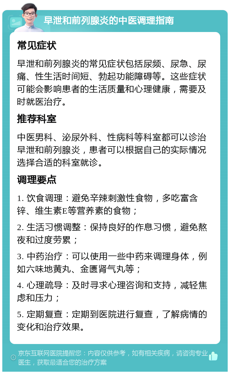 早泄和前列腺炎的中医调理指南 常见症状 早泄和前列腺炎的常见症状包括尿频、尿急、尿痛、性生活时间短、勃起功能障碍等。这些症状可能会影响患者的生活质量和心理健康，需要及时就医治疗。 推荐科室 中医男科、泌尿外科、性病科等科室都可以诊治早泄和前列腺炎，患者可以根据自己的实际情况选择合适的科室就诊。 调理要点 1. 饮食调理：避免辛辣刺激性食物，多吃富含锌、维生素E等营养素的食物； 2. 生活习惯调整：保持良好的作息习惯，避免熬夜和过度劳累； 3. 中药治疗：可以使用一些中药来调理身体，例如六味地黄丸、金匮肾气丸等； 4. 心理疏导：及时寻求心理咨询和支持，减轻焦虑和压力； 5. 定期复查：定期到医院进行复查，了解病情的变化和治疗效果。