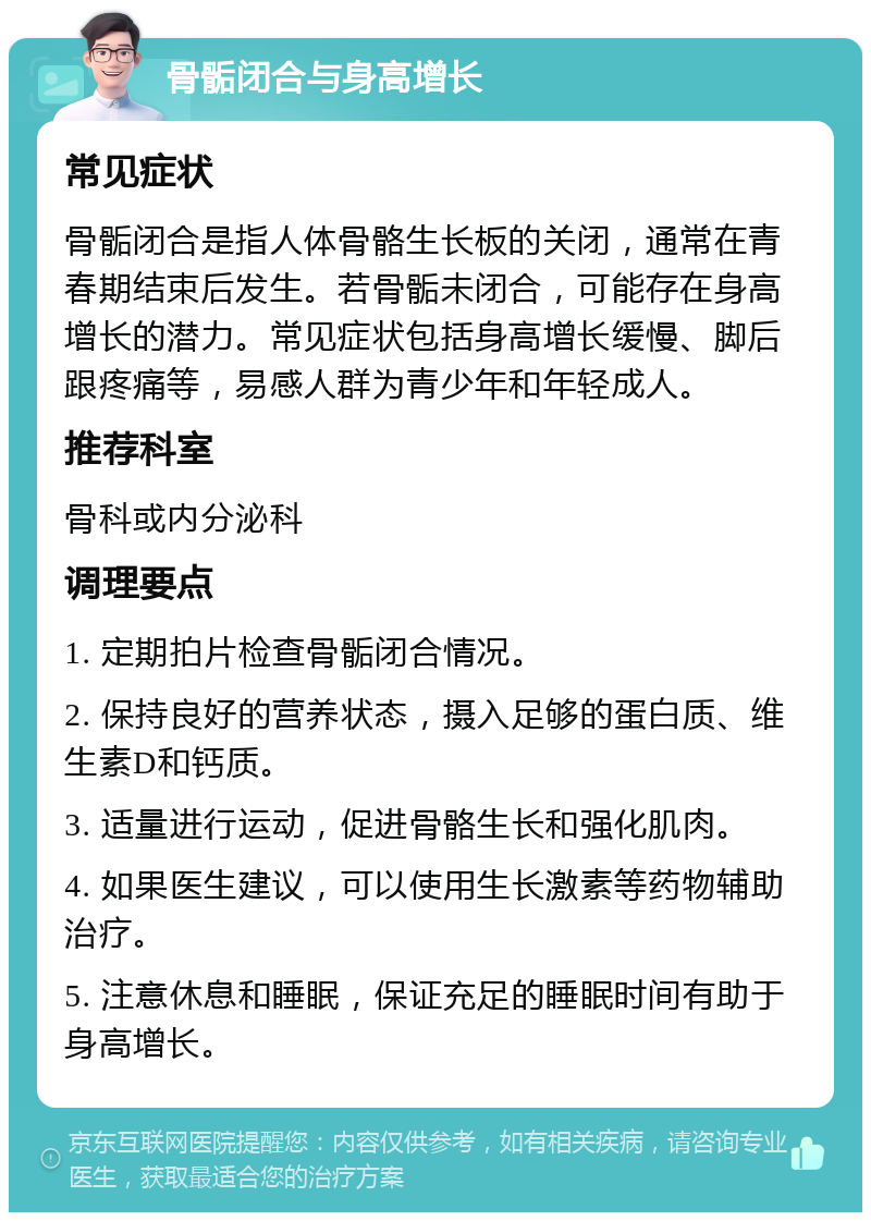 骨骺闭合与身高增长 常见症状 骨骺闭合是指人体骨骼生长板的关闭，通常在青春期结束后发生。若骨骺未闭合，可能存在身高增长的潜力。常见症状包括身高增长缓慢、脚后跟疼痛等，易感人群为青少年和年轻成人。 推荐科室 骨科或内分泌科 调理要点 1. 定期拍片检查骨骺闭合情况。 2. 保持良好的营养状态，摄入足够的蛋白质、维生素D和钙质。 3. 适量进行运动，促进骨骼生长和强化肌肉。 4. 如果医生建议，可以使用生长激素等药物辅助治疗。 5. 注意休息和睡眠，保证充足的睡眠时间有助于身高增长。