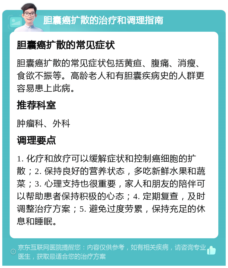 胆囊癌扩散的治疗和调理指南 胆囊癌扩散的常见症状 胆囊癌扩散的常见症状包括黄疸、腹痛、消瘦、食欲不振等。高龄老人和有胆囊疾病史的人群更容易患上此病。 推荐科室 肿瘤科、外科 调理要点 1. 化疗和放疗可以缓解症状和控制癌细胞的扩散；2. 保持良好的营养状态，多吃新鲜水果和蔬菜；3. 心理支持也很重要，家人和朋友的陪伴可以帮助患者保持积极的心态；4. 定期复查，及时调整治疗方案；5. 避免过度劳累，保持充足的休息和睡眠。